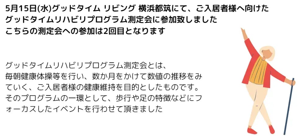 5月15日（水）グッドタイムリビング 横浜都筑にて、ご入居者様へ向けたグッドタイムリハビリプログラム測定会に参加致しましたこちらの測定会への参加は2回目となります グッドタイムリハビリプログラム測定会とは、毎朝健康体操等を行い、数か月をかけて数値の推移をみていく、ご入居者様の健康維持を目的としたものです。 そのプログラムの一環として、歩行や足の特徴などにつオーカスしたイベントを行わせて頂きました